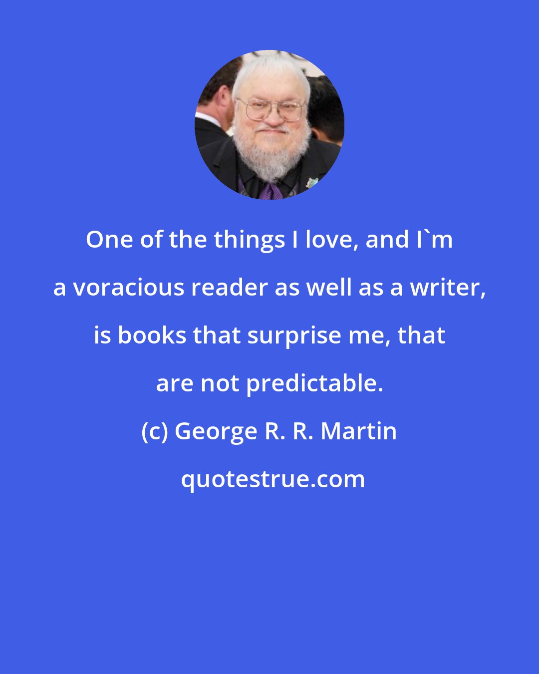 George R. R. Martin: One of the things I love, and I'm a voracious reader as well as a writer, is books that surprise me, that are not predictable.