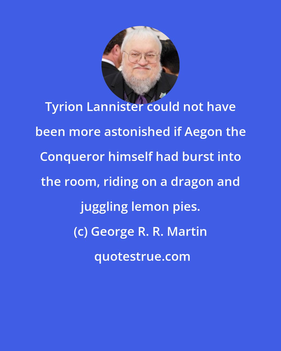 George R. R. Martin: Tyrion Lannister could not have been more astonished if Aegon the Conqueror himself had burst into the room, riding on a dragon and juggling lemon pies.