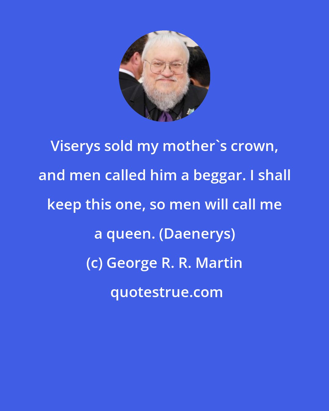 George R. R. Martin: Viserys sold my mother's crown, and men called him a beggar. I shall keep this one, so men will call me a queen. (Daenerys)