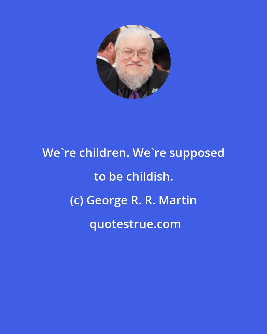 George R. R. Martin: We're children. We're supposed to be childish.