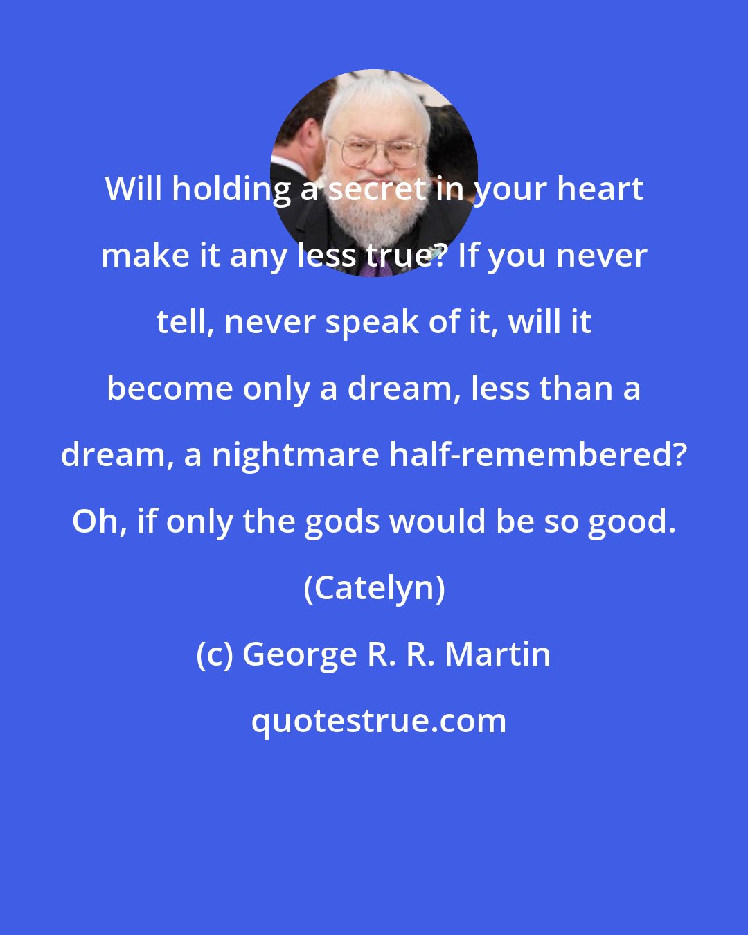 George R. R. Martin: Will holding a secret in your heart make it any less true? If you never tell, never speak of it, will it become only a dream, less than a dream, a nightmare half-remembered? Oh, if only the gods would be so good. (Catelyn)