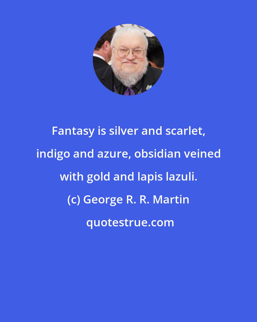 George R. R. Martin: Fantasy is silver and scarlet, indigo and azure, obsidian veined with gold and lapis lazuli.