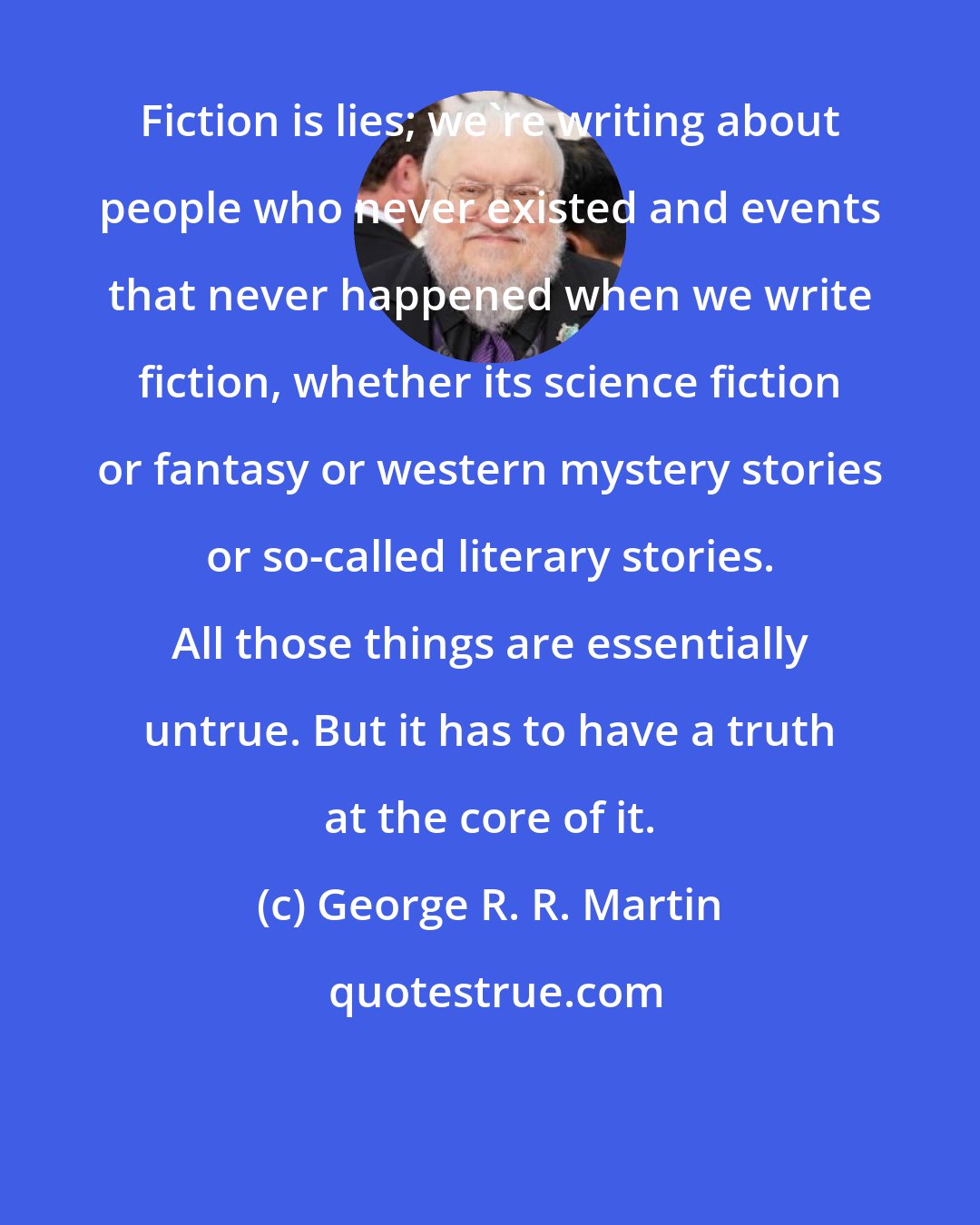 George R. R. Martin: Fiction is lies; we're writing about people who never existed and events that never happened when we write fiction, whether its science fiction or fantasy or western mystery stories or so-called literary stories. All those things are essentially untrue. But it has to have a truth at the core of it.