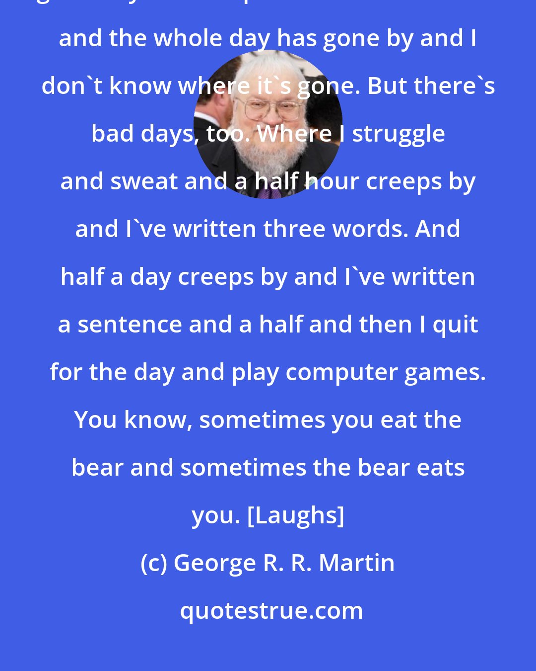George R. R. Martin: I get up every day and work in the morning. I have my coffee and get to work. On good days I look up and it's dark outside and the whole day has gone by and I don't know where it's gone. But there's bad days, too. Where I struggle and sweat and a half hour creeps by and I've written three words. And half a day creeps by and I've written a sentence and a half and then I quit for the day and play computer games. You know, sometimes you eat the bear and sometimes the bear eats you. [Laughs]