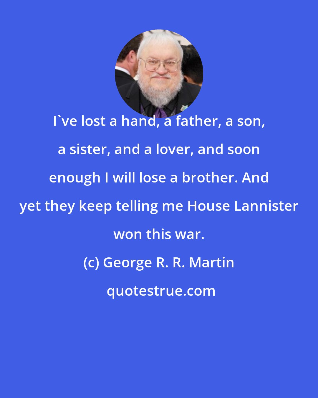 George R. R. Martin: I've lost a hand, a father, a son, a sister, and a lover, and soon enough I will lose a brother. And yet they keep telling me House Lannister won this war.