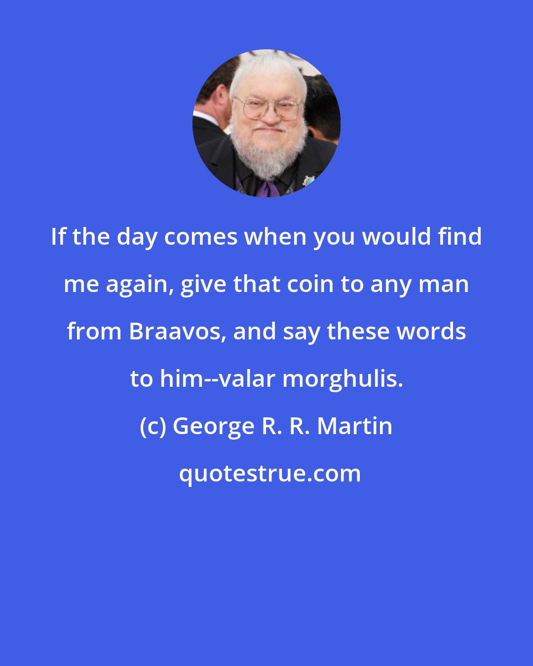 George R. R. Martin: If the day comes when you would find me again, give that coin to any man from Braavos, and say these words to him--valar morghulis.