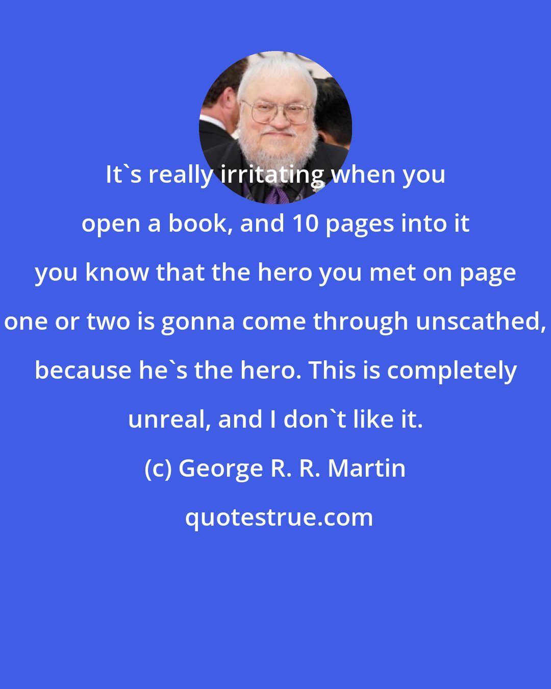 George R. R. Martin: It's really irritating when you open a book, and 10 pages into it you know that the hero you met on page one or two is gonna come through unscathed, because he's the hero. This is completely unreal, and I don't like it.
