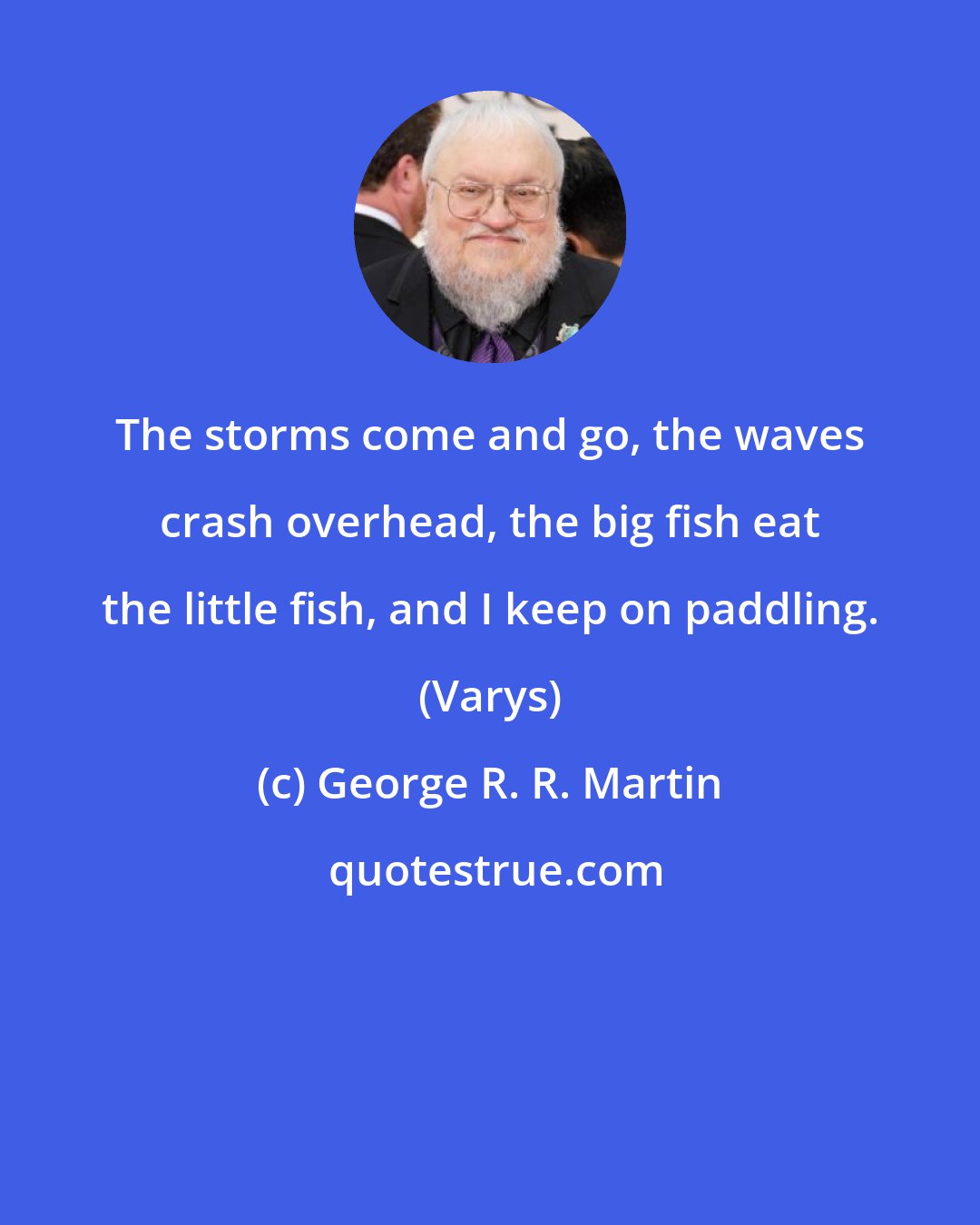 George R. R. Martin: The storms come and go, the waves crash overhead, the big fish eat the little fish, and I keep on paddling. (Varys)
