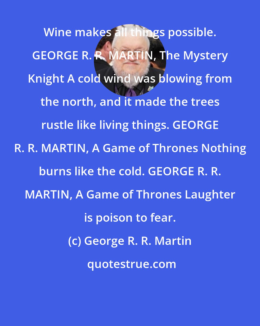 George R. R. Martin: Wine makes all things possible. GEORGE R. R. MARTIN, The Mystery Knight A cold wind was blowing from the north, and it made the trees rustle like living things. GEORGE R. R. MARTIN, A Game of Thrones Nothing burns like the cold. GEORGE R. R. MARTIN, A Game of Thrones Laughter is poison to fear.