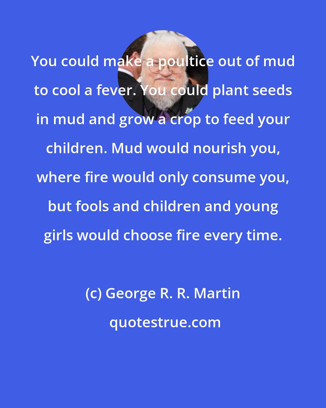 George R. R. Martin: You could make a poultice out of mud to cool a fever. You could plant seeds in mud and grow a crop to feed your children. Mud would nourish you, where fire would only consume you, but fools and children and young girls would choose fire every time.