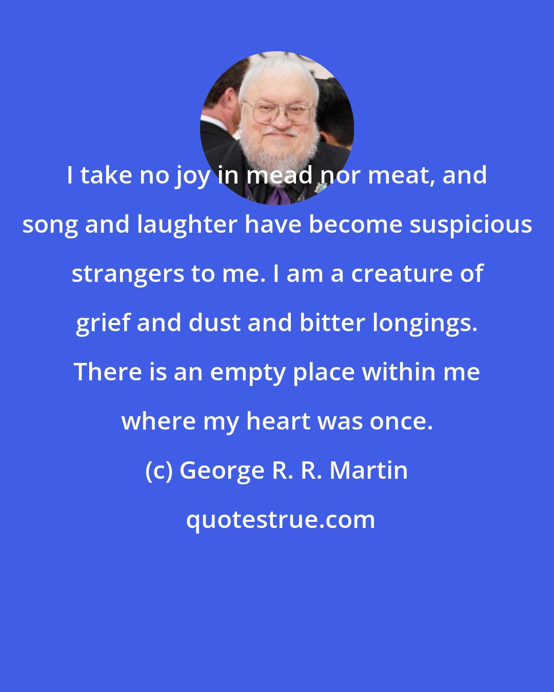George R. R. Martin: I take no joy in mead nor meat, and song and laughter have become suspicious strangers to me. I am a creature of grief and dust and bitter longings. There is an empty place within me where my heart was once.