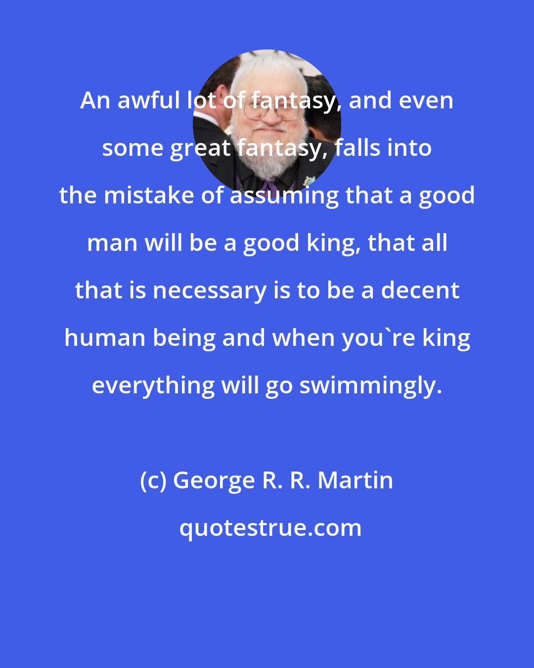 George R. R. Martin: An awful lot of fantasy, and even some great fantasy, falls into the mistake of assuming that a good man will be a good king, that all that is necessary is to be a decent human being and when you're king everything will go swimmingly.