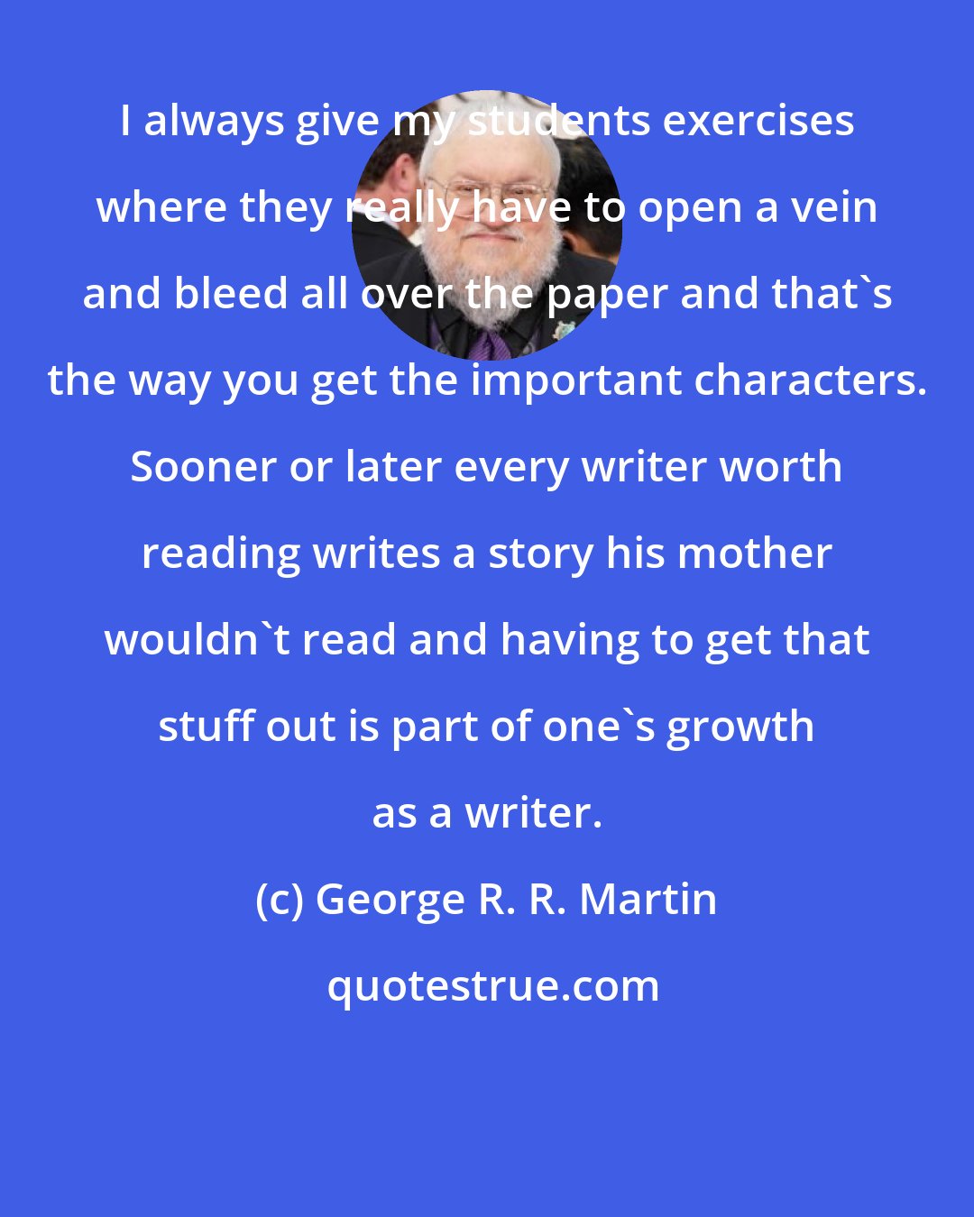 George R. R. Martin: I always give my students exercises where they really have to open a vein and bleed all over the paper and that's the way you get the important characters. Sooner or later every writer worth reading writes a story his mother wouldn't read and having to get that stuff out is part of one's growth as a writer.