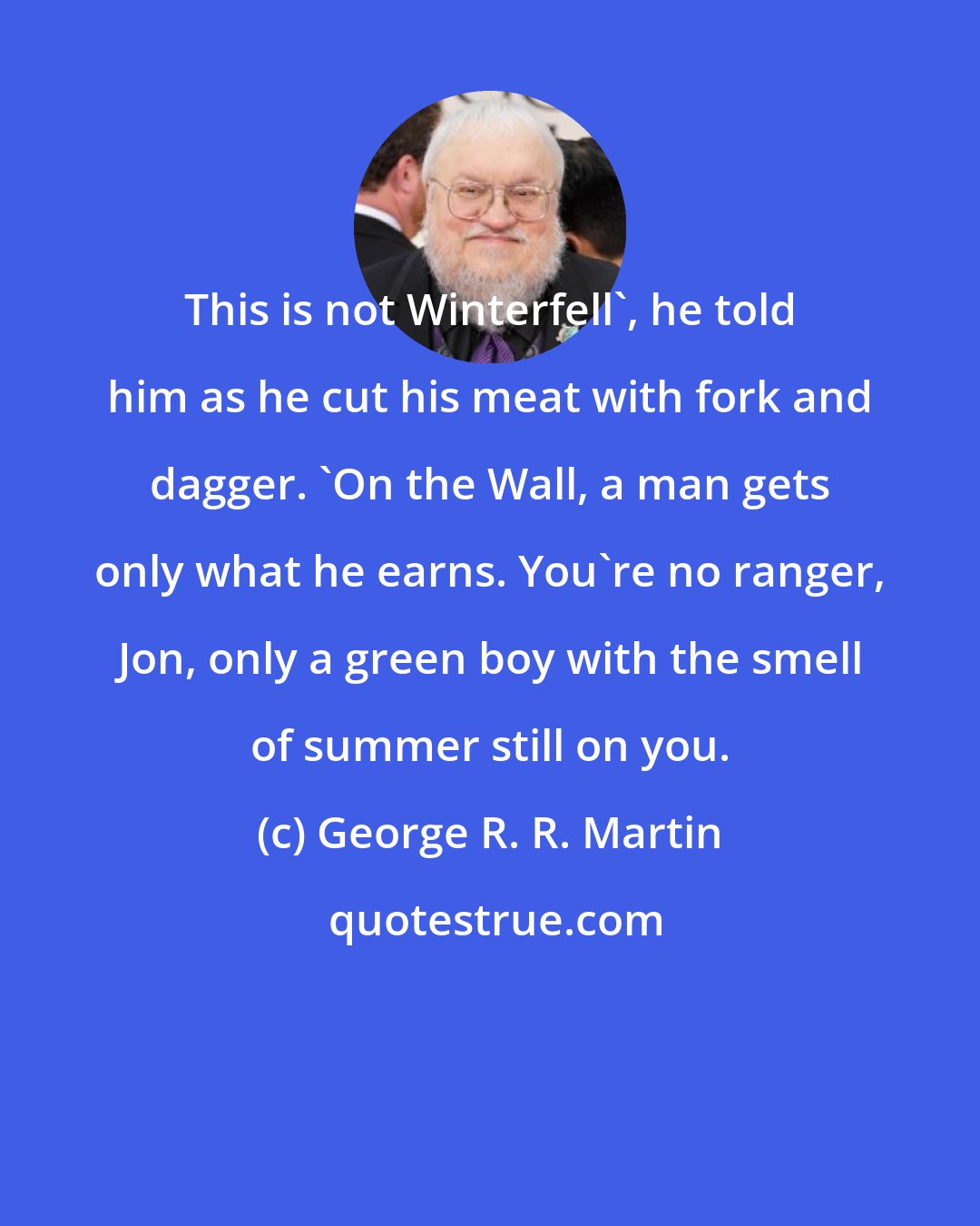 George R. R. Martin: This is not Winterfell', he told him as he cut his meat with fork and dagger. 'On the Wall, a man gets only what he earns. You're no ranger, Jon, only a green boy with the smell of summer still on you.