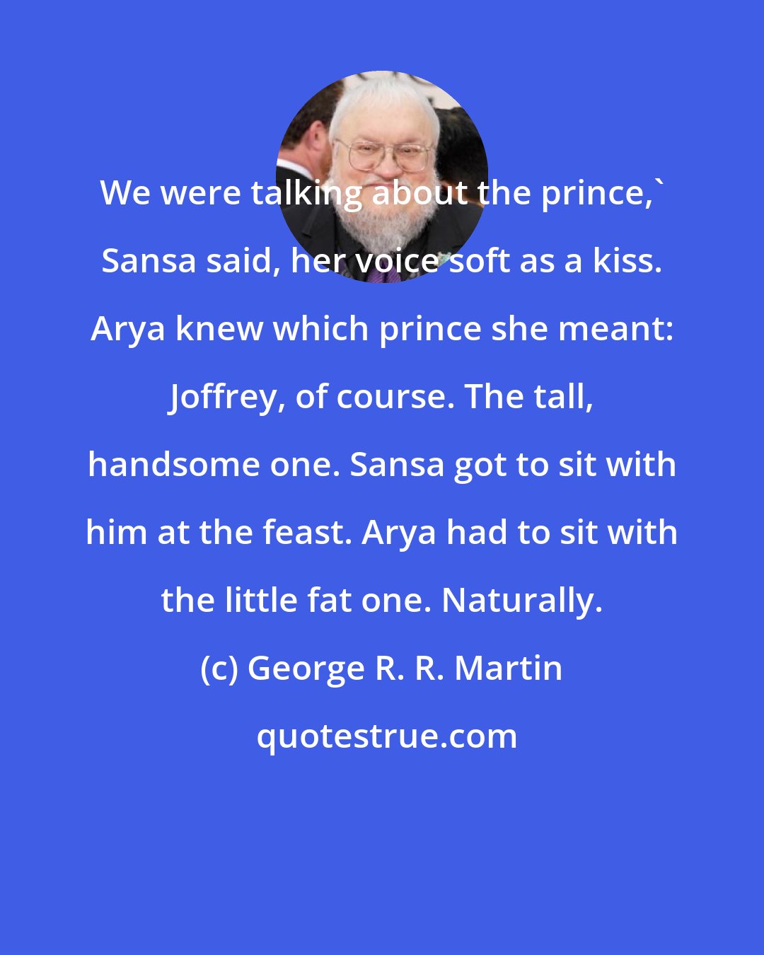 George R. R. Martin: We were talking about the prince,' Sansa said, her voice soft as a kiss. Arya knew which prince she meant: Joffrey, of course. The tall, handsome one. Sansa got to sit with him at the feast. Arya had to sit with the little fat one. Naturally.