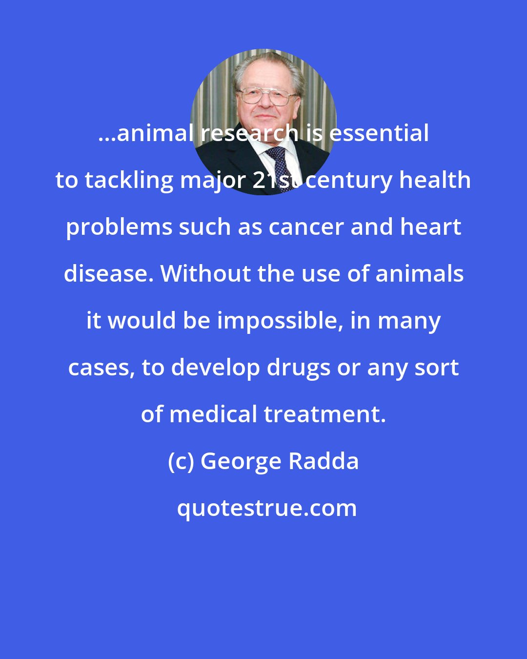 George Radda: ...animal research is essential to tackling major 21st century health problems such as cancer and heart disease. Without the use of animals it would be impossible, in many cases, to develop drugs or any sort of medical treatment.
