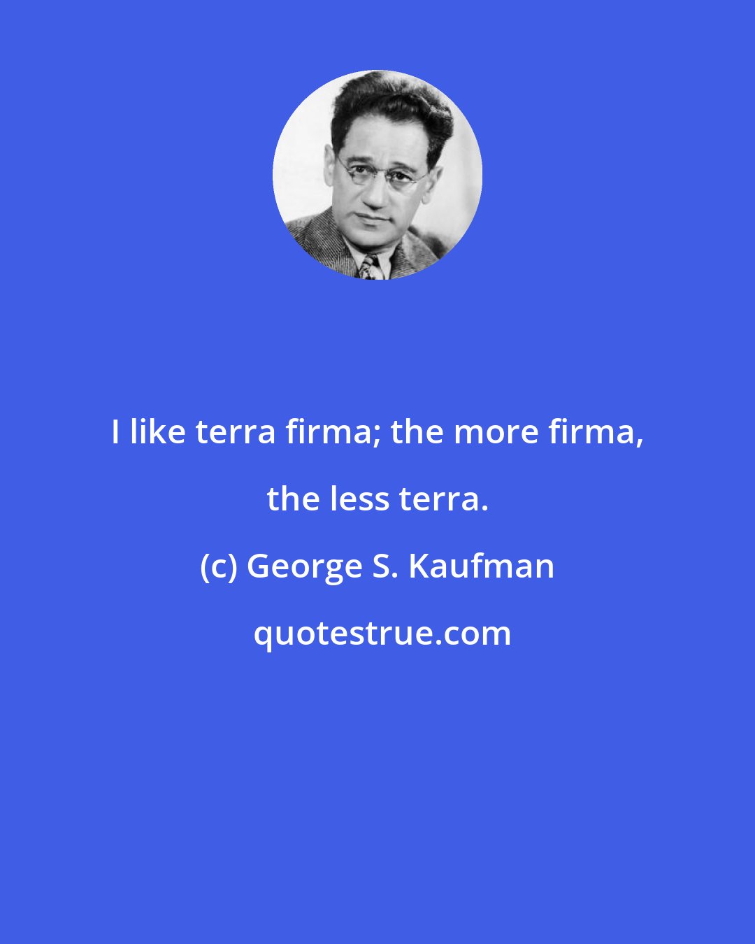 George S. Kaufman: I like terra firma; the more firma, the less terra.