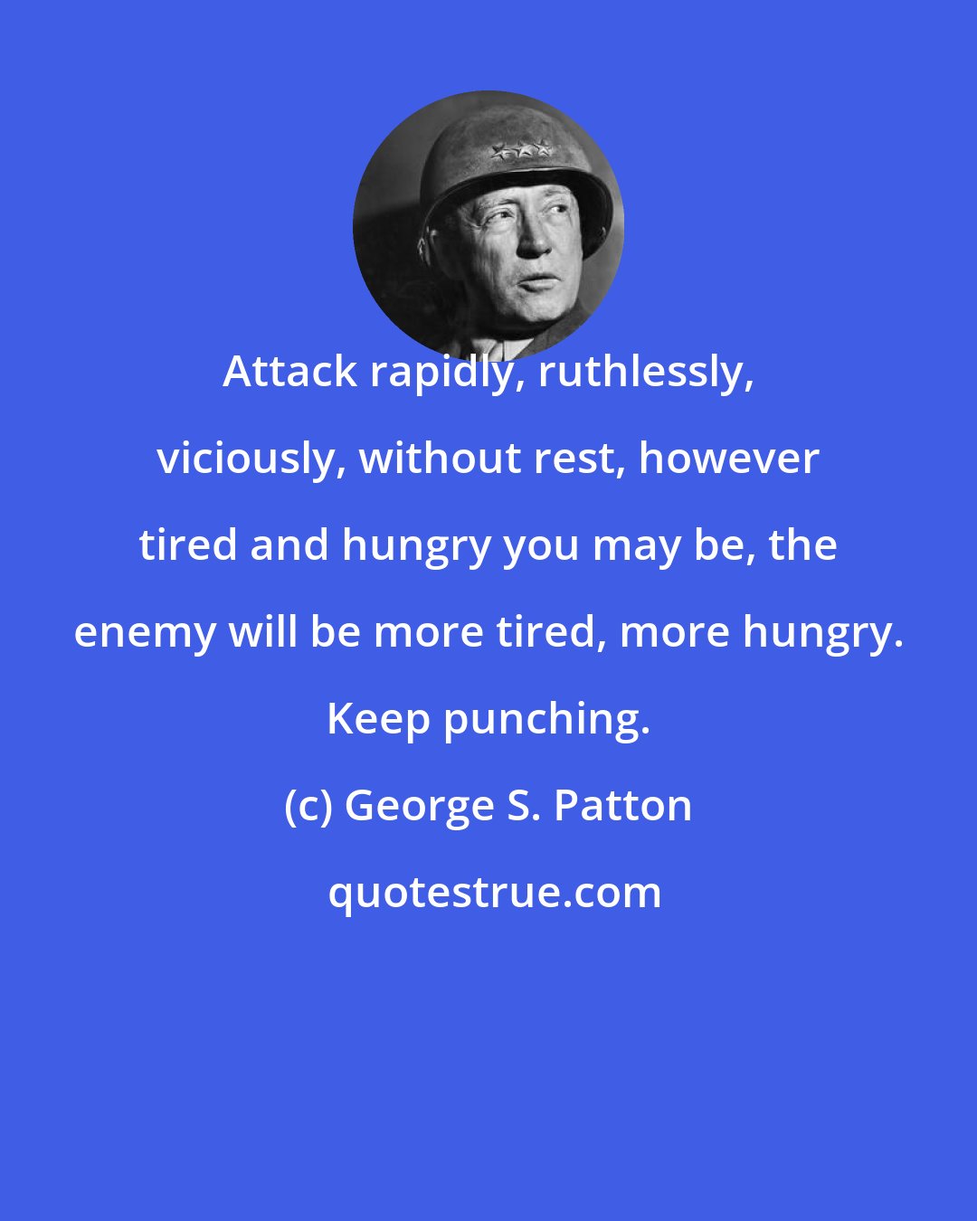 George S. Patton: Attack rapidly, ruthlessly, viciously, without rest, however tired and hungry you may be, the enemy will be more tired, more hungry. Keep punching.