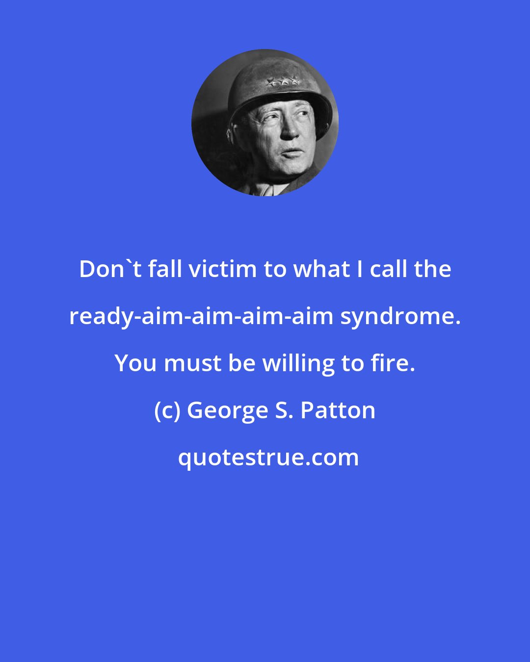 George S. Patton: Don't fall victim to what I call the ready-aim-aim-aim-aim syndrome. You must be willing to fire.