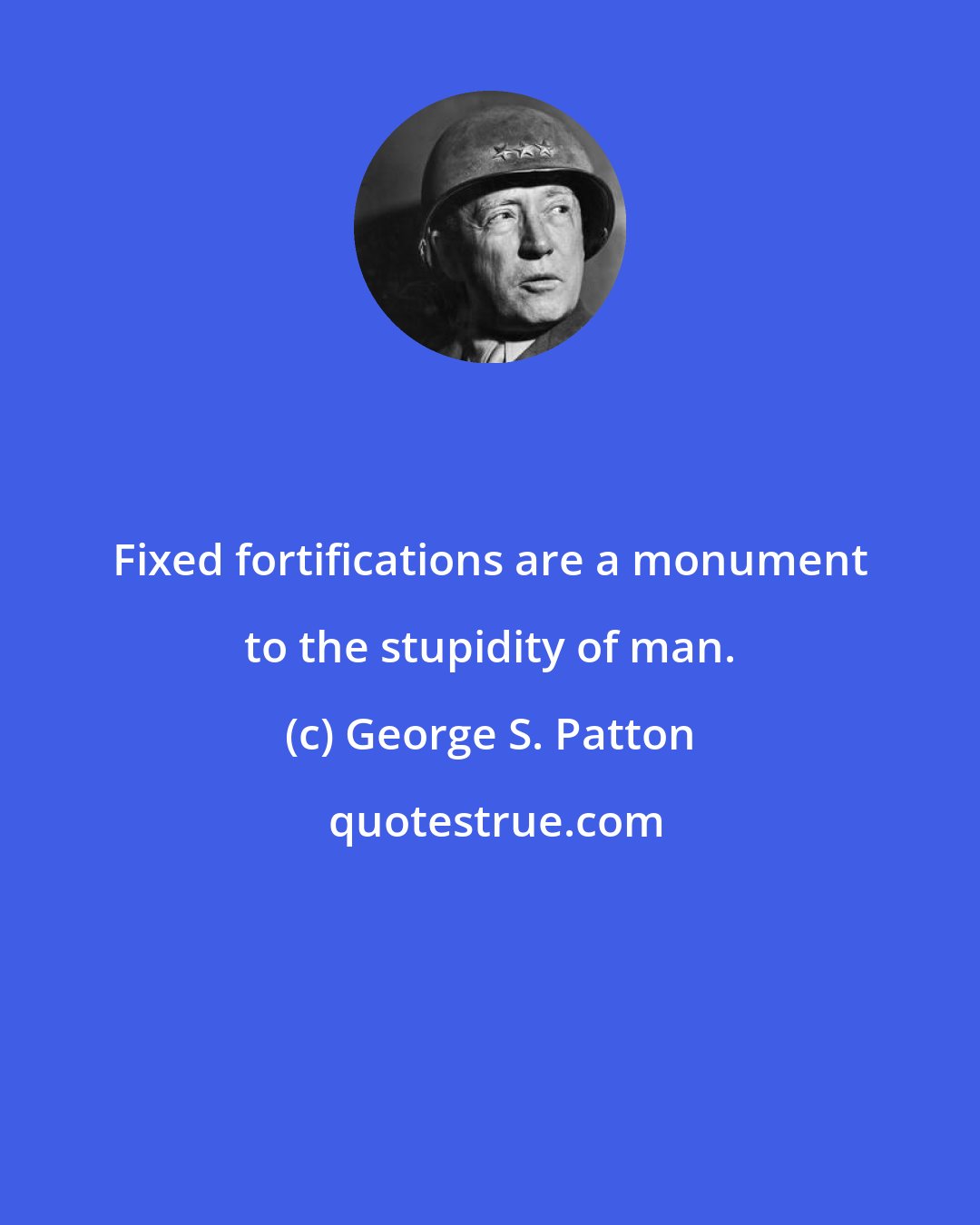 George S. Patton: Fixed fortifications are a monument to the stupidity of man.