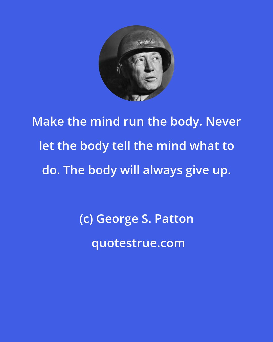 George S. Patton: Make the mind run the body. Never let the body tell the mind what to do. The body will always give up.