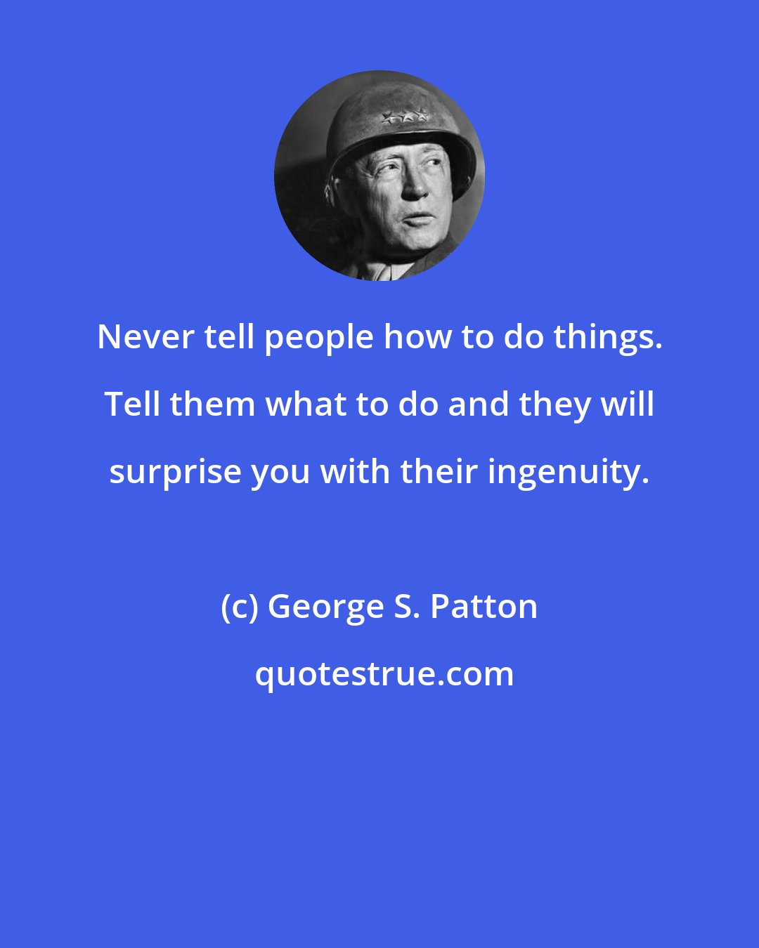 George S. Patton: Never tell people how to do things. Tell them what to do and they will surprise you with their ingenuity.
