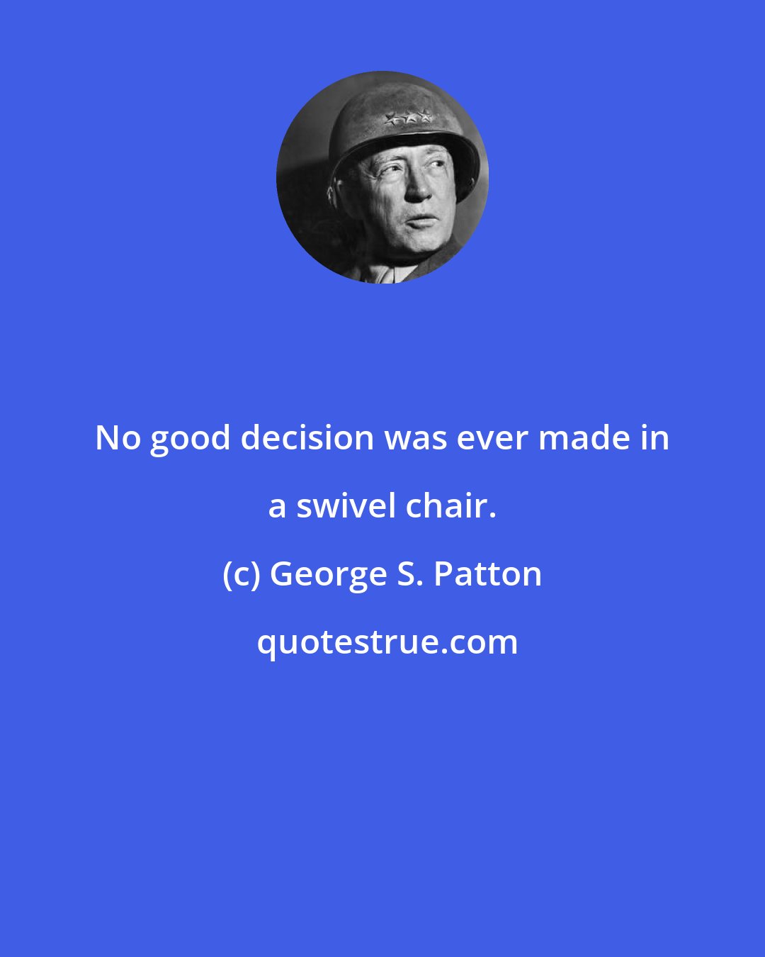 George S. Patton: No good decision was ever made in a swivel chair.
