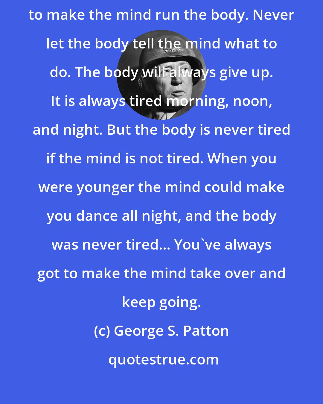 George S. Patton: Now if you are going to win any battle you have to do one thing. You have to make the mind run the body. Never let the body tell the mind what to do. The body will always give up. It is always tired morning, noon, and night. But the body is never tired if the mind is not tired. When you were younger the mind could make you dance all night, and the body was never tired... You've always got to make the mind take over and keep going.