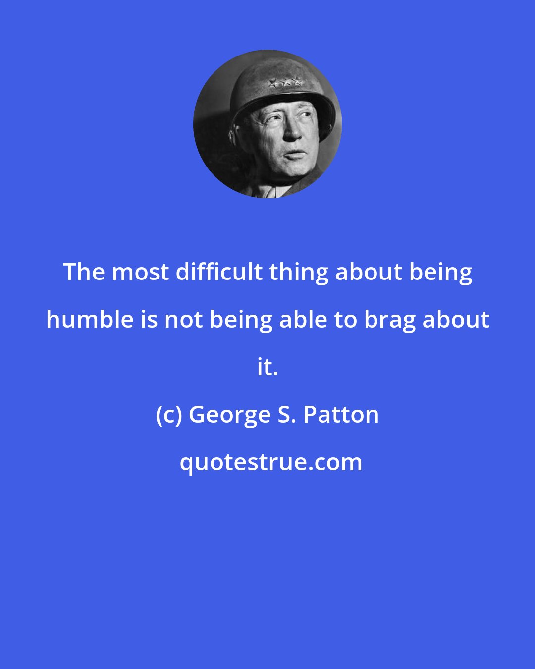 George S. Patton: The most difficult thing about being humble is not being able to brag about it.