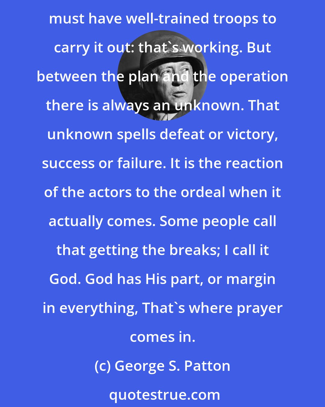 George S. Patton: There are three ways that men get what they want; by planning, by working, and by praying. Any great military operation takes careful planning, or thinking. Then you must have well-trained troops to carry it out: that's working. But between the plan and the operation there is always an unknown. That unknown spells defeat or victory, success or failure. It is the reaction of the actors to the ordeal when it actually comes. Some people call that getting the breaks; I call it God. God has His part, or margin in everything, That's where prayer comes in.