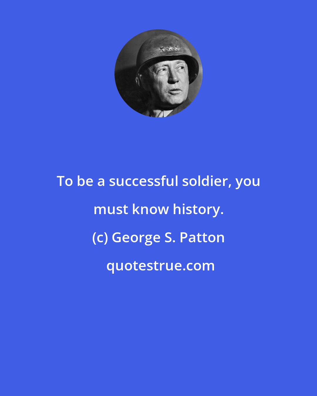 George S. Patton: To be a successful soldier, you must know history.