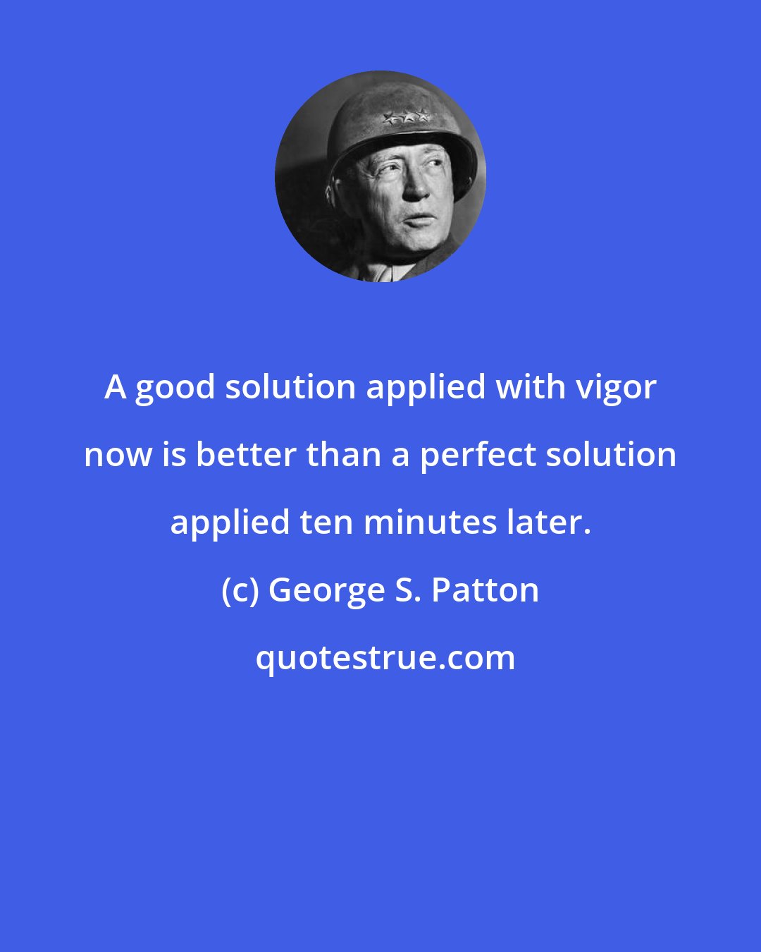 George S. Patton: A good solution applied with vigor now is better than a perfect solution applied ten minutes later.