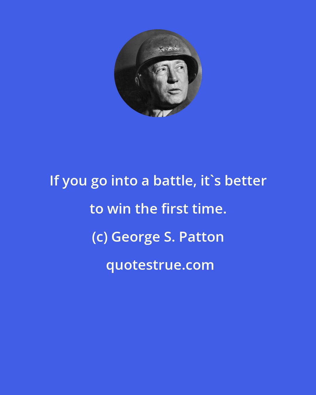 George S. Patton: If you go into a battle, it's better to win the first time.