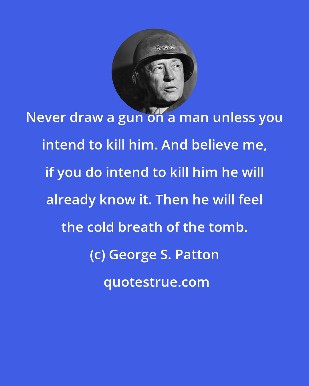 George S. Patton: Never draw a gun on a man unless you intend to kill him. And believe me, if you do intend to kill him he will already know it. Then he will feel the cold breath of the tomb.