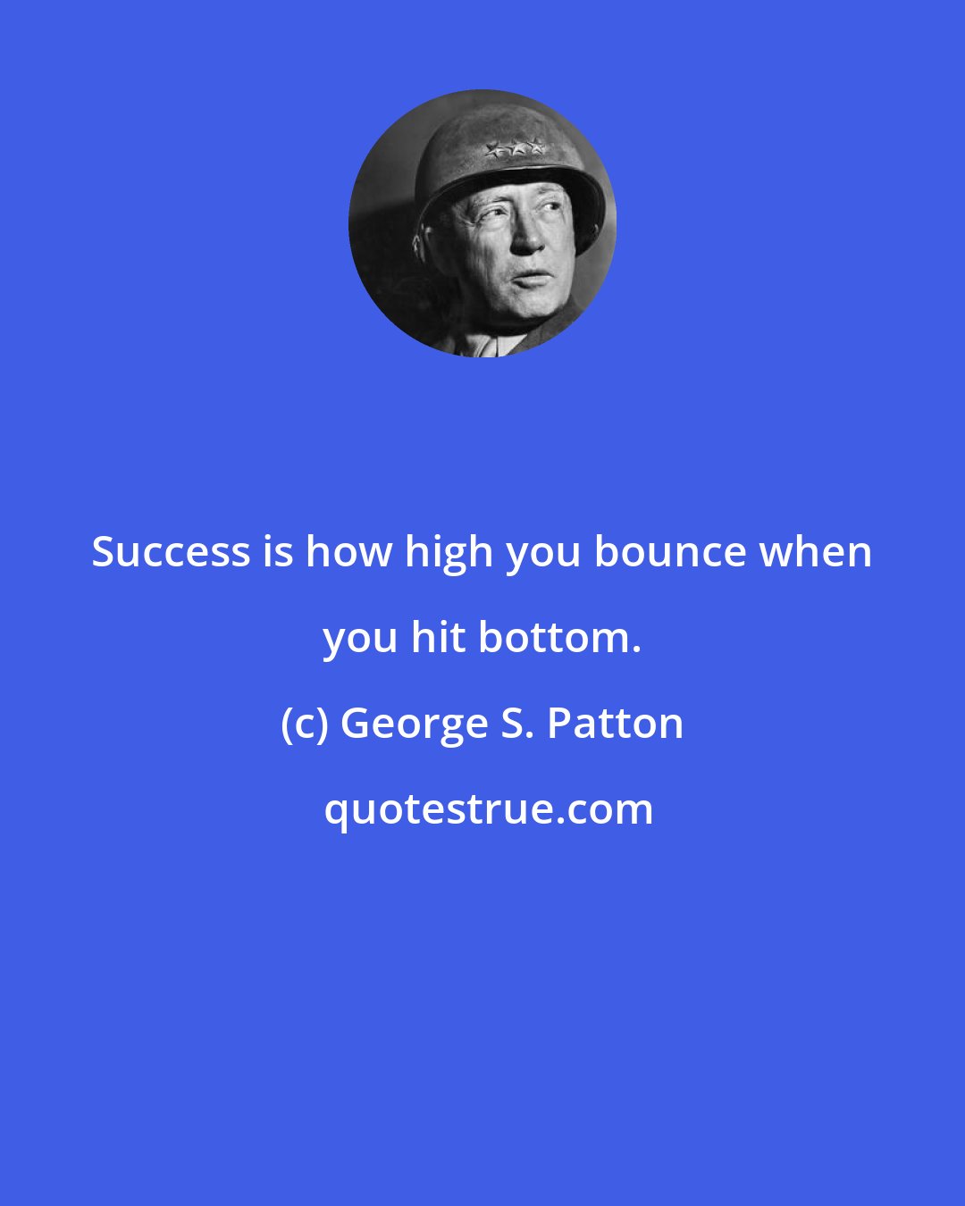 George S. Patton: Success is how high you bounce when you hit bottom.