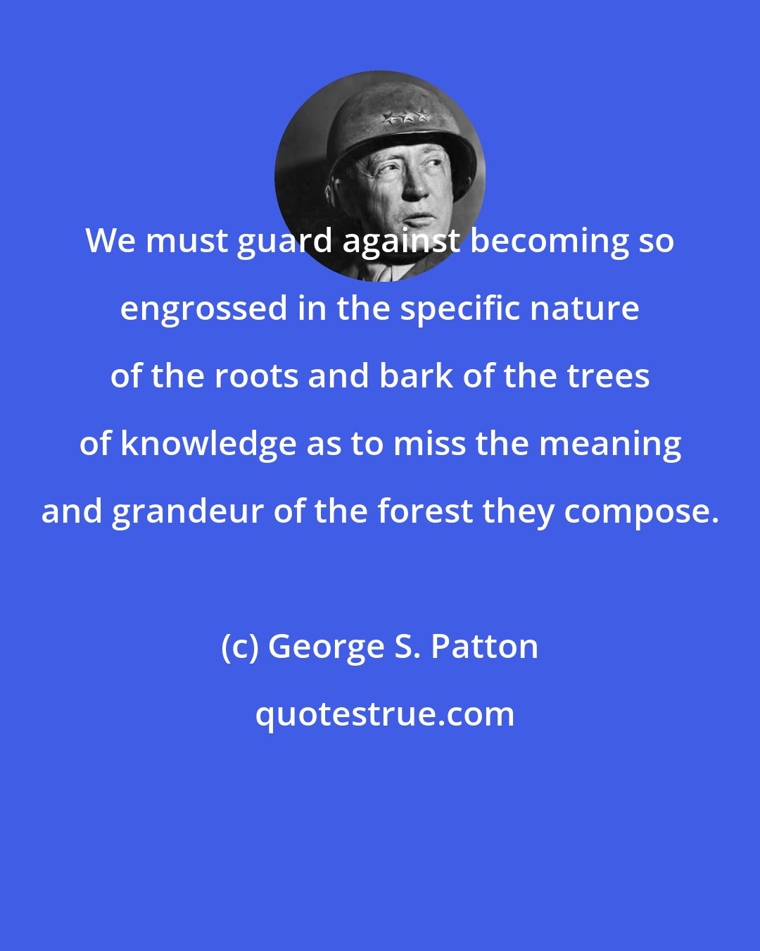 George S. Patton: We must guard against becoming so engrossed in the specific nature of the roots and bark of the trees of knowledge as to miss the meaning and grandeur of the forest they compose.