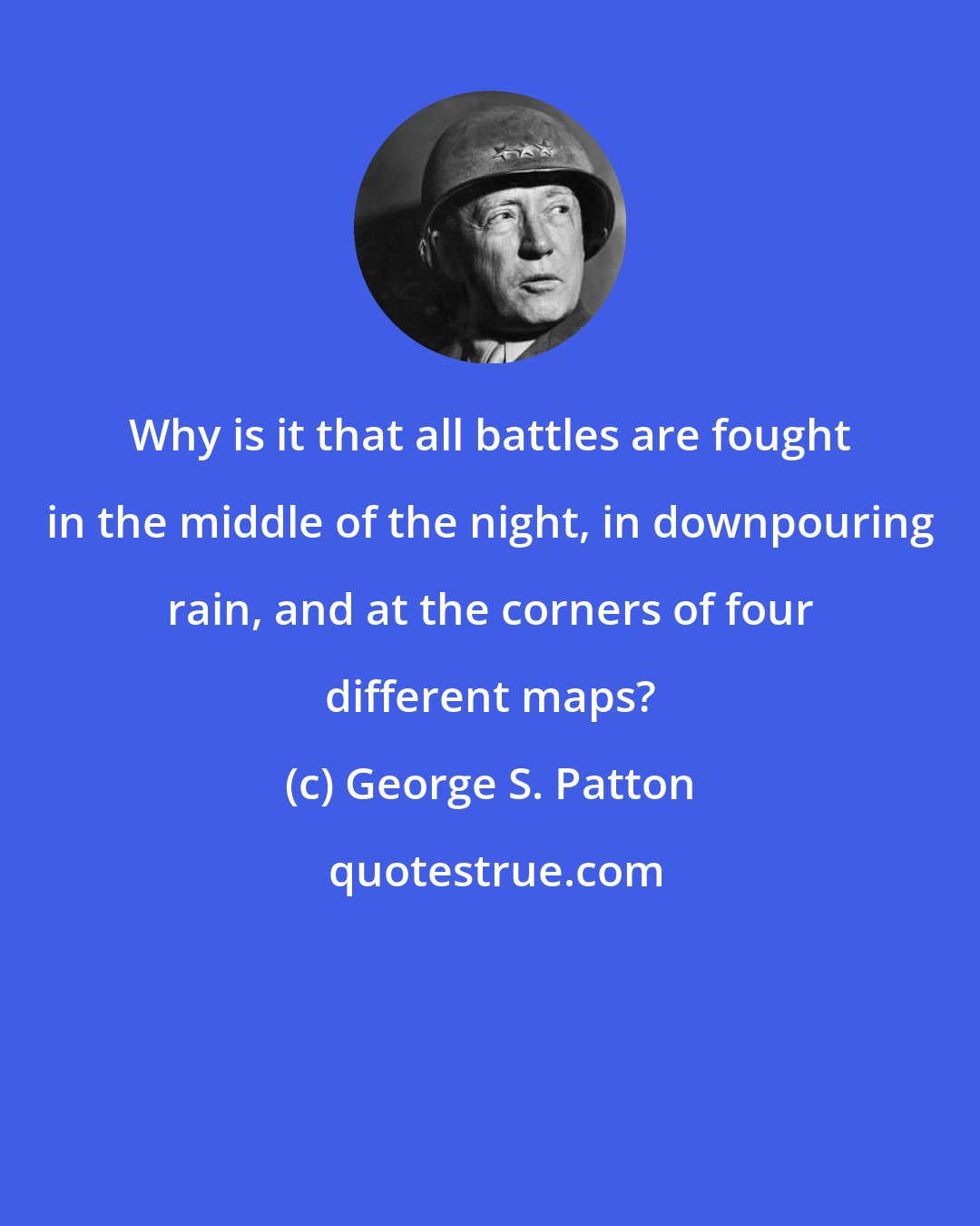 George S. Patton: Why is it that all battles are fought in the middle of the night, in downpouring rain, and at the corners of four different maps?