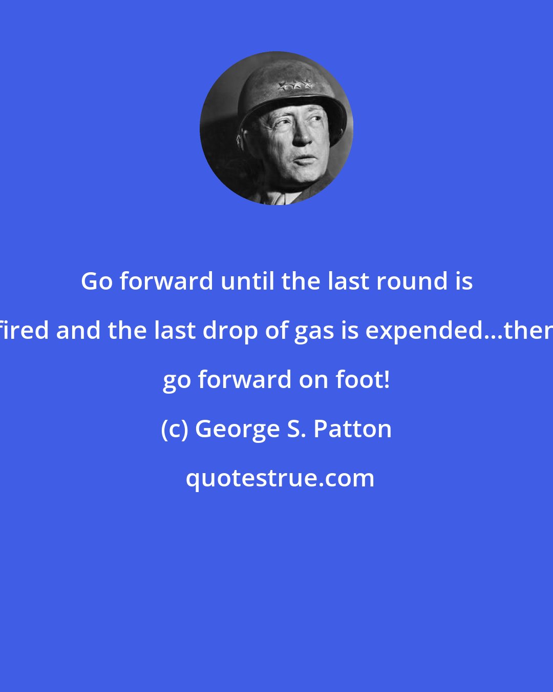 George S. Patton: Go forward until the last round is fired and the last drop of gas is expended...then go forward on foot!