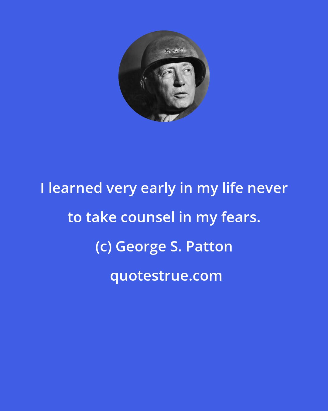 George S. Patton: I learned very early in my life never to take counsel in my fears.