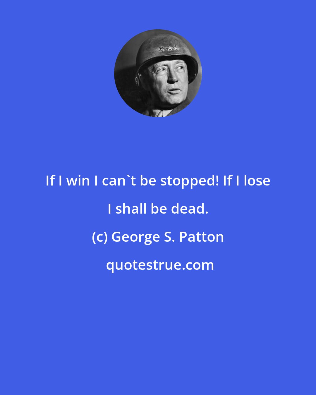 George S. Patton: If I win I can't be stopped! If I lose I shall be dead.