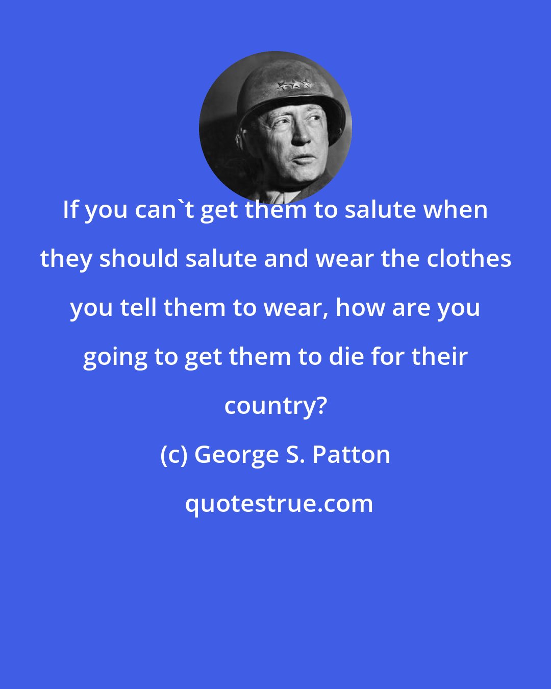 George S. Patton: If you can't get them to salute when they should salute and wear the clothes you tell them to wear, how are you going to get them to die for their country?
