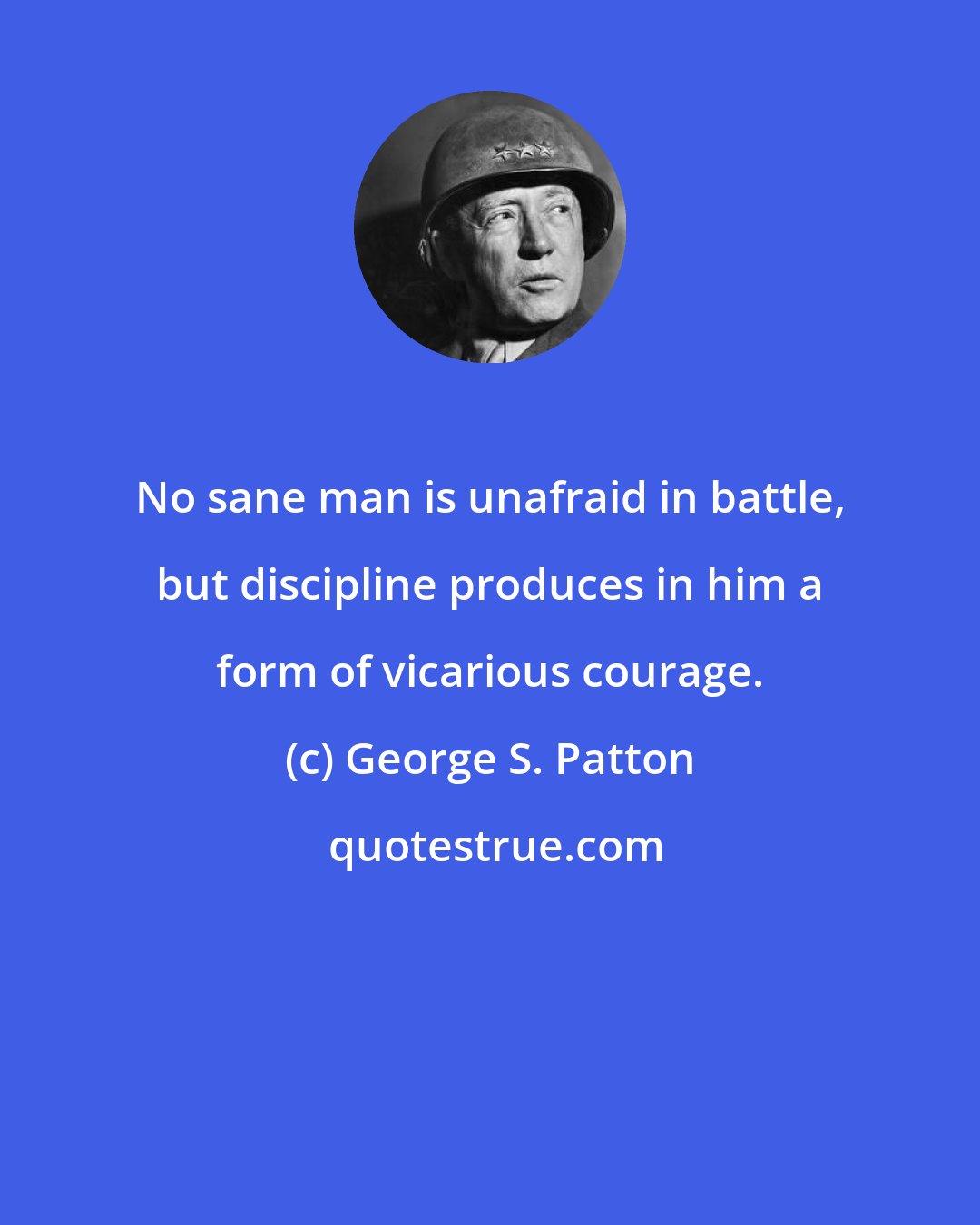 George S. Patton: No sane man is unafraid in battle, but discipline produces in him a form of vicarious courage.