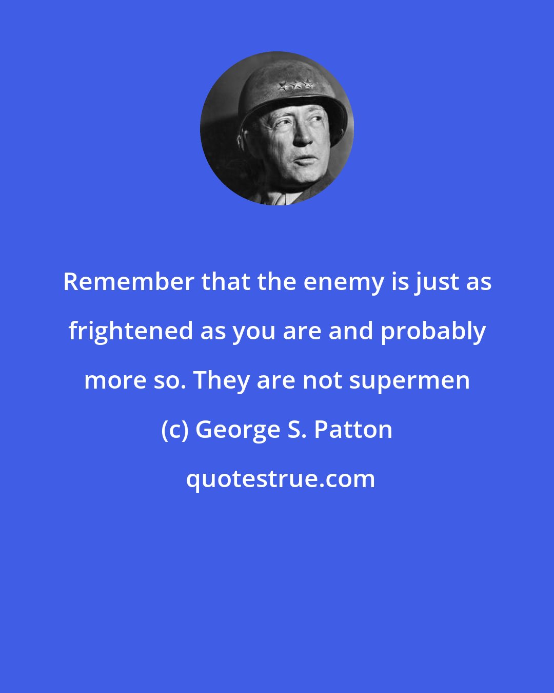 George S. Patton: Remember that the enemy is just as frightened as you are and probably more so. They are not supermen