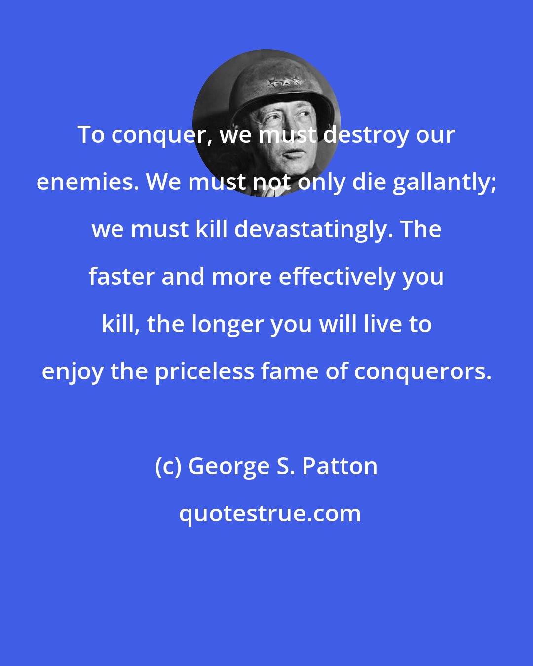 George S. Patton: To conquer, we must destroy our enemies. We must not only die gallantly; we must kill devastatingly. The faster and more effectively you kill, the longer you will live to enjoy the priceless fame of conquerors.