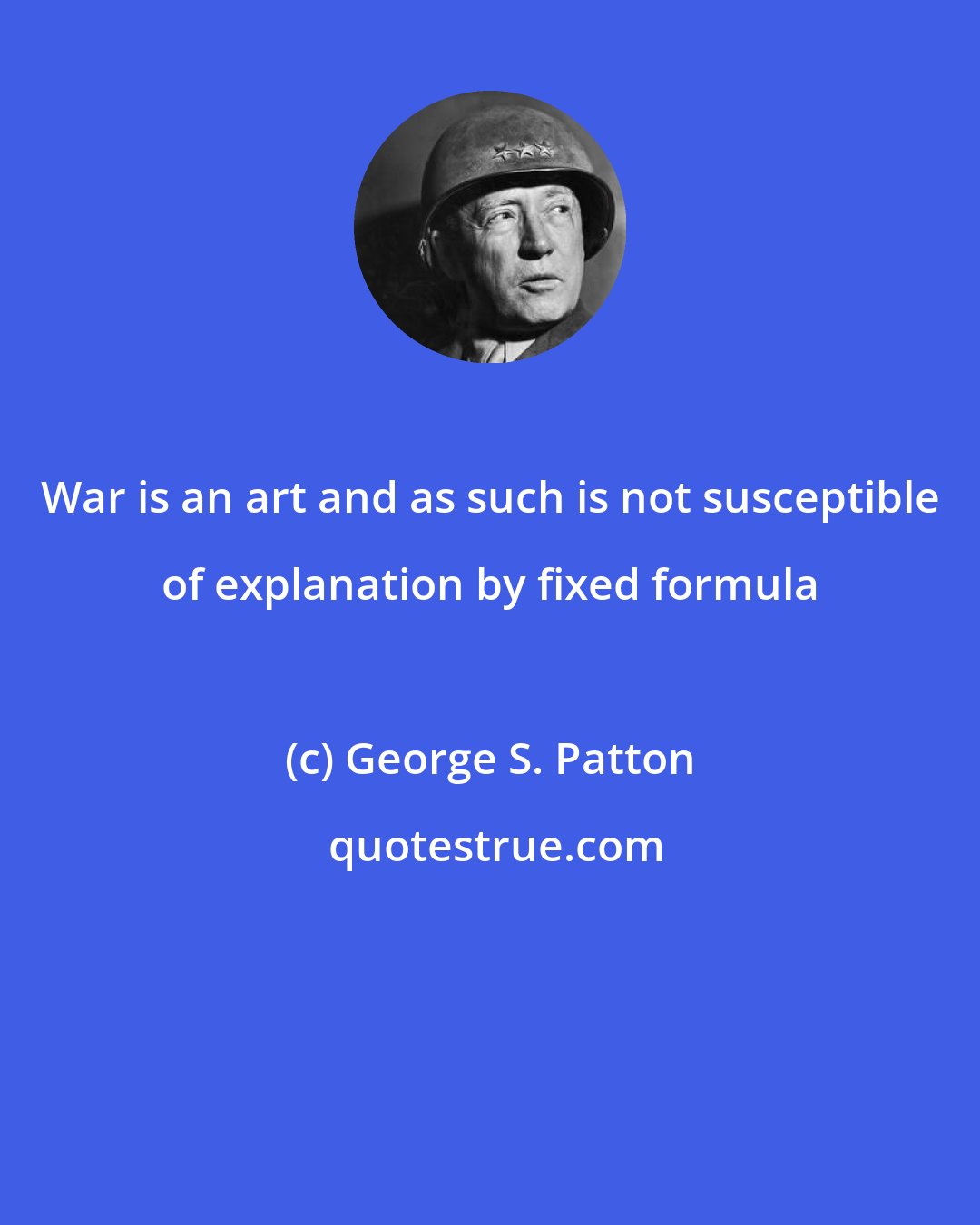 George S. Patton: War is an art and as such is not susceptible of explanation by fixed formula