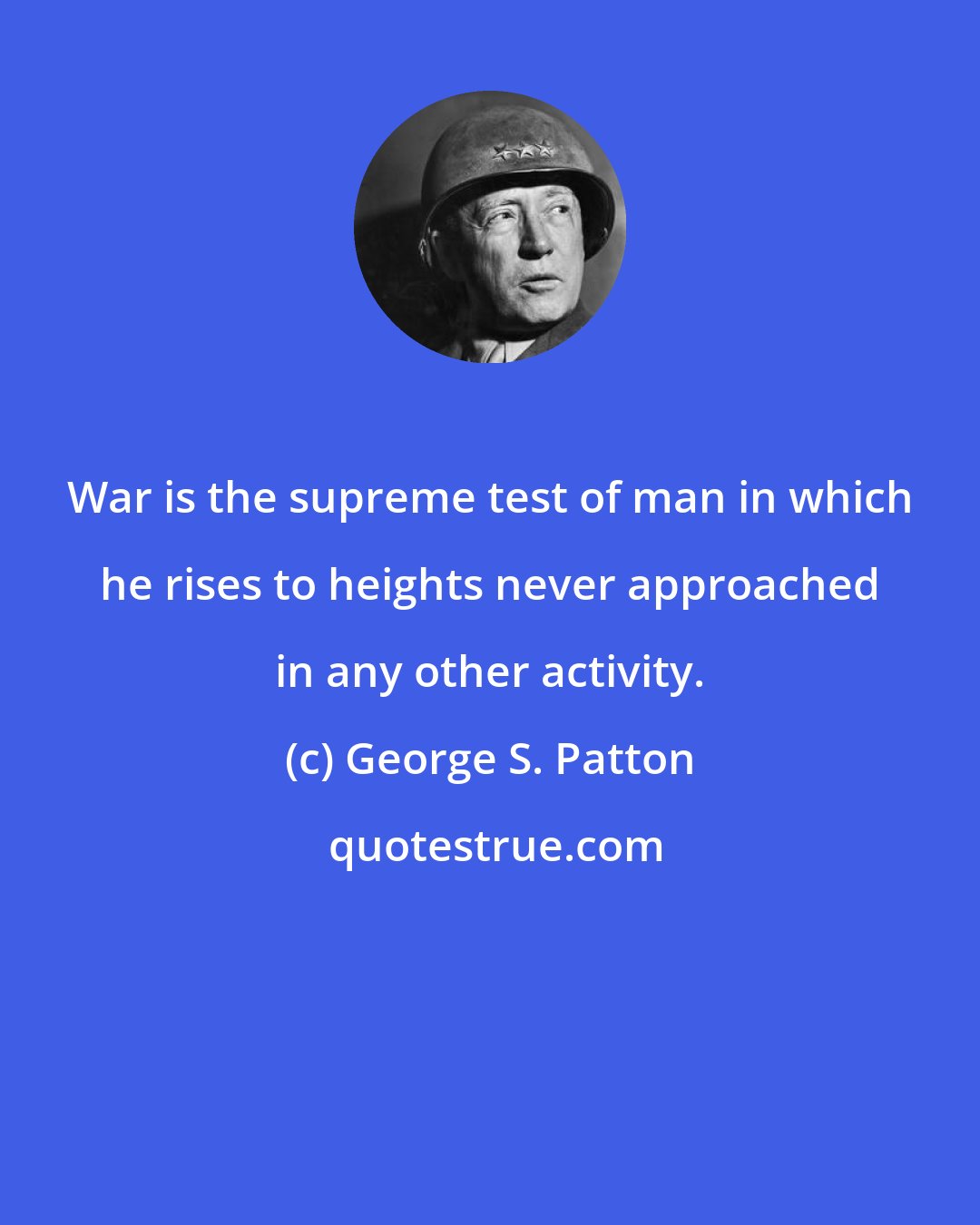 George S. Patton: War is the supreme test of man in which he rises to heights never approached in any other activity.