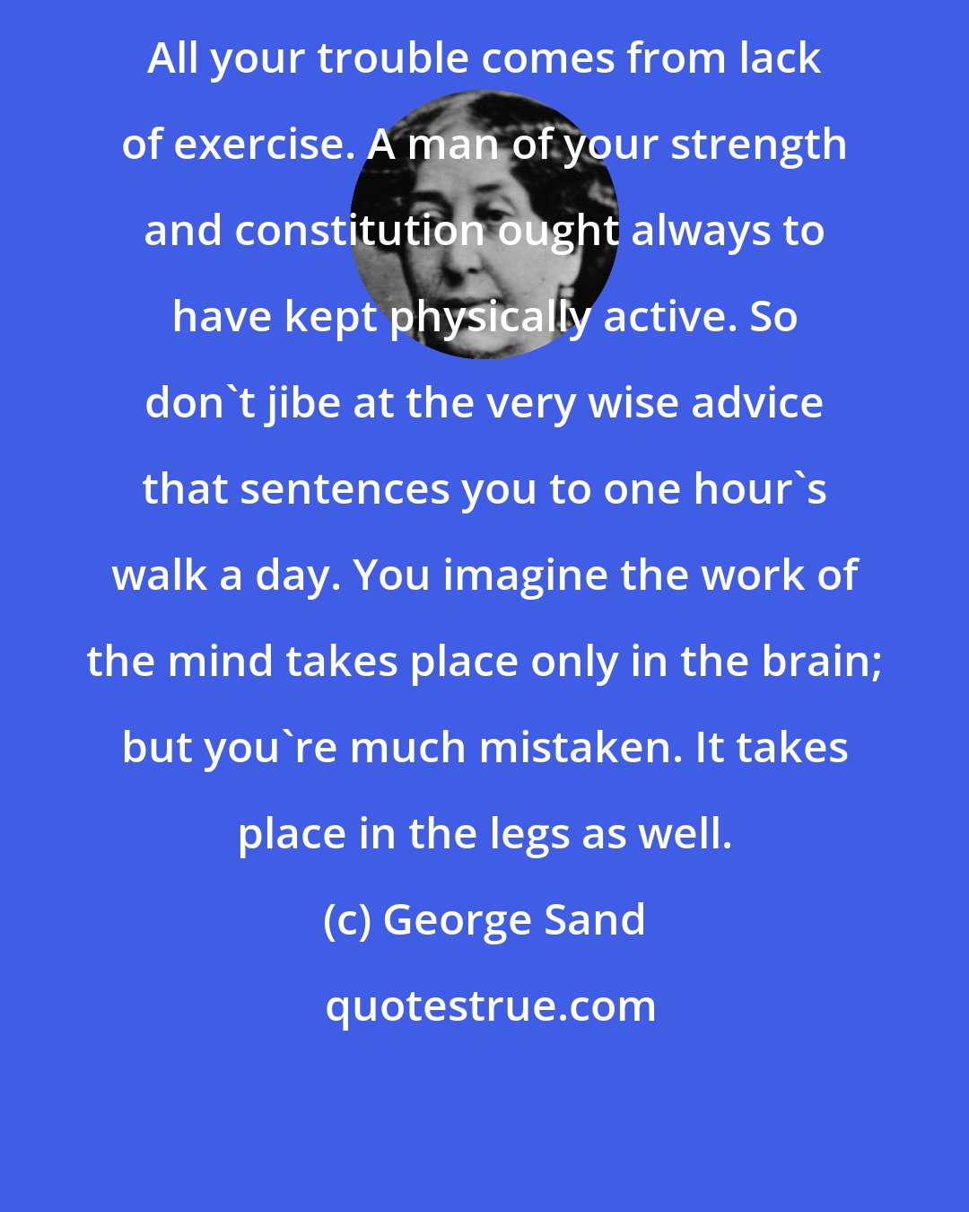 George Sand: All your trouble comes from lack of exercise. A man of your strength and constitution ought always to have kept physically active. So don't jibe at the very wise advice that sentences you to one hour's walk a day. You imagine the work of the mind takes place only in the brain; but you're much mistaken. It takes place in the legs as well.