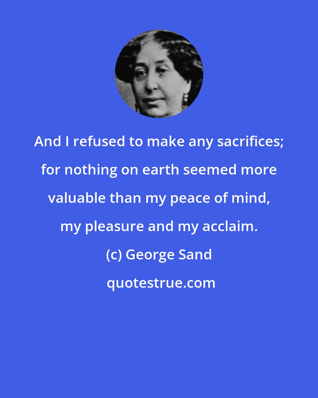 George Sand: And I refused to make any sacrifices; for nothing on earth seemed more valuable than my peace of mind, my pleasure and my acclaim.