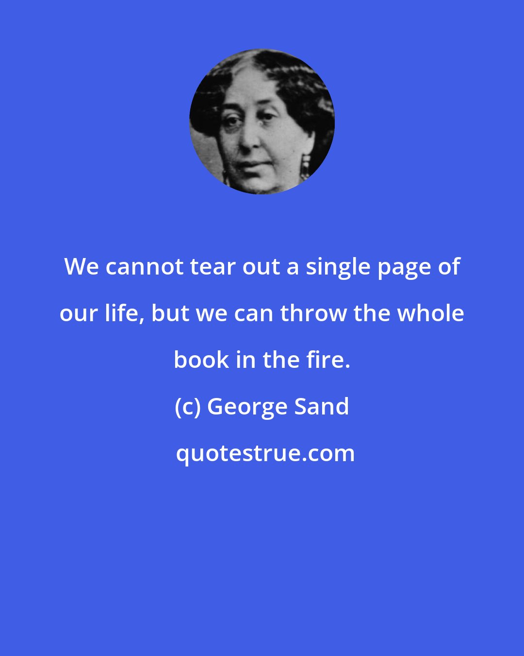 George Sand: We cannot tear out a single page of our life, but we can throw the whole book in the fire.