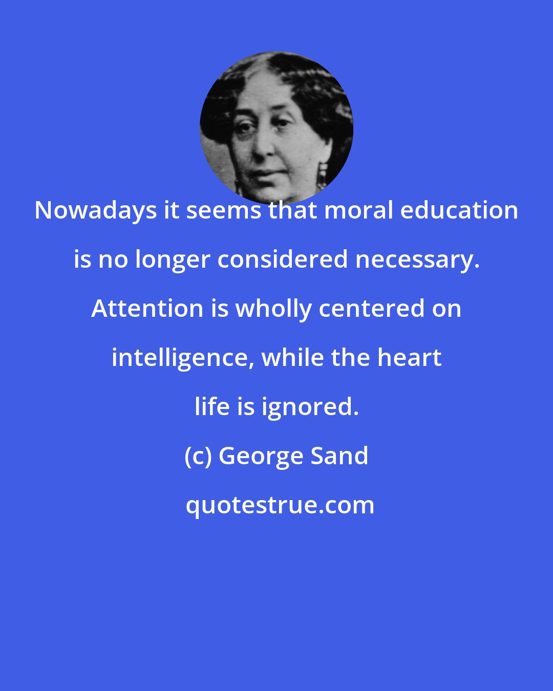 George Sand: Nowadays it seems that moral education is no longer considered necessary. Attention is wholly centered on intelligence, while the heart life is ignored.